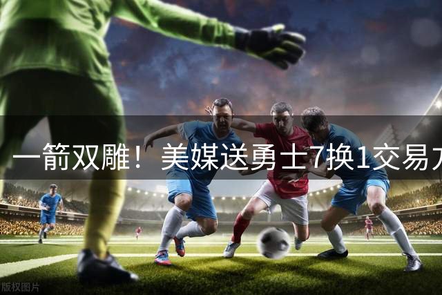 一箭双雕！美媒送勇士7换1交易方案：追求詹姆斯加码+为库里拼了
