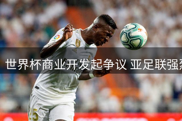 世界杯商业开发起争议 亚足联强烈抗议国际足联"一言堂"决策