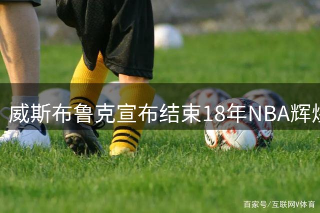 威斯布鲁克宣布结束18年NBA辉煌生涯