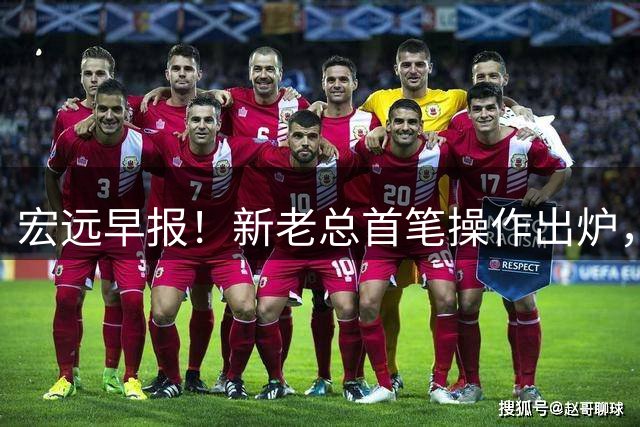 宏远早报！新老总首笔操作出炉，易建联有望回归，朱芳雨深夜发声
