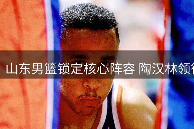 山东男篮锁定核心阵容 陶汉林领衔三将续约再战CBA