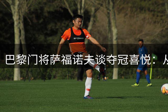 巴黎门将萨福诺夫谈夺冠喜悦：从重聚到捧杯仅隔三天