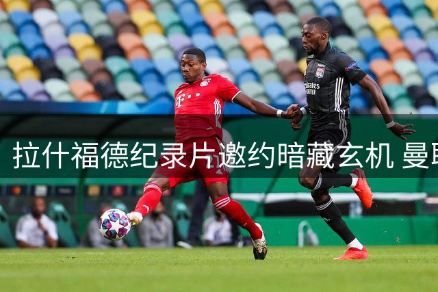 拉什福德纪录片邀约暗藏玄机 曼联锋线离队大戏现转折