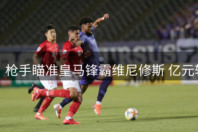 枪手瞄准皇马锋霸维尼修斯 亿元转会暗战一触即发