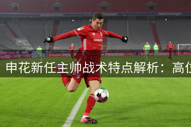 申花新任主帅战术特点解析：高位压迫与严谨防守