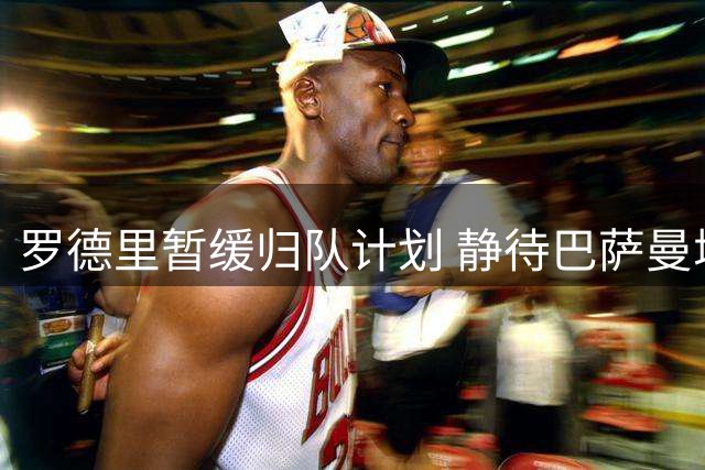 罗德里暂缓归队计划 静待巴萨曼城敲定交易