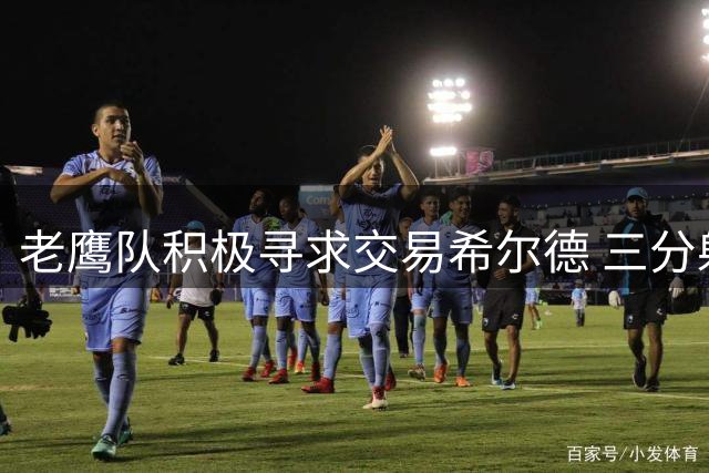 老鹰队积极寻求交易希尔德 三分射手或成补强筹码