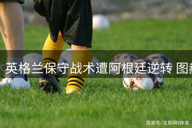 英格兰保守战术遭阿根廷逆转 图赫尔临场调整引发争议