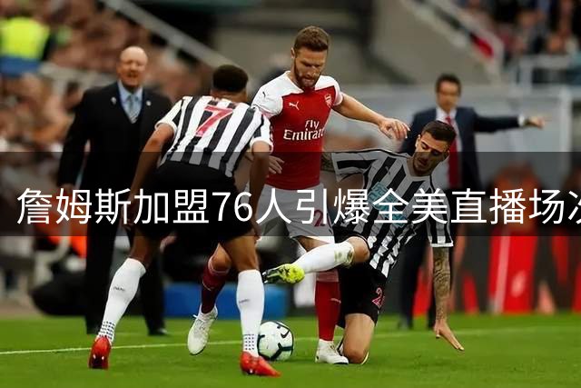 詹姆斯加盟76人引爆全美直播场次 汤爹力挺转会决定引热议