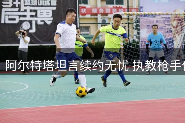 阿尔特塔坦言续约无忧 执教枪手倍感幸福