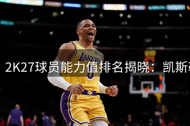 2K27球员能力值排名揭晓：凯斯勒垫底，华莱士位列91